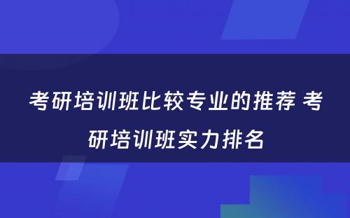 考研培训班比较专业的推荐 考研培训班实力排名