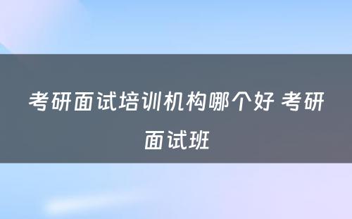 考研面试培训机构哪个好 考研面试班