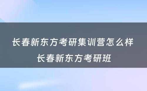 长春新东方考研集训营怎么样 长春新东方考研班