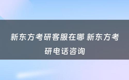 新东方考研客服在哪 新东方考研电话咨询