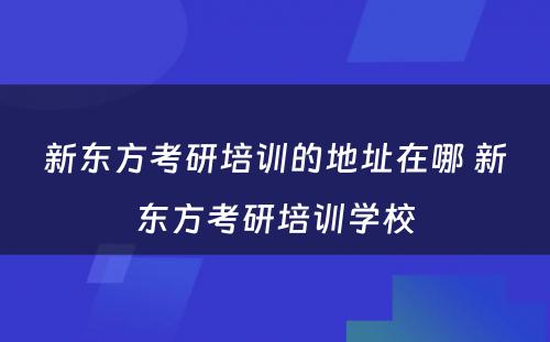 新东方考研培训的地址在哪 新东方考研培训学校