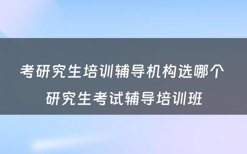 考研究生培训辅导机构选哪个 研究生考试辅导培训班