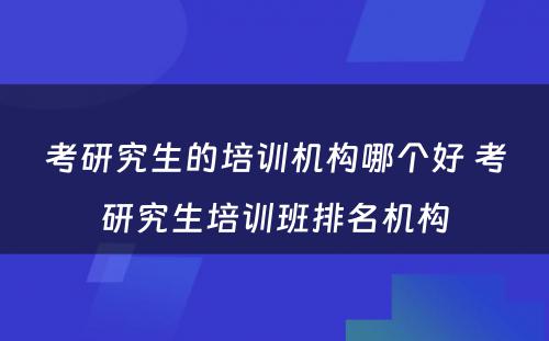 考研究生的培训机构哪个好 考研究生培训班排名机构