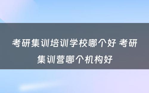 考研集训培训学校哪个好 考研集训营哪个机构好