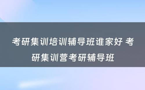 考研集训培训辅导班谁家好 考研集训营考研辅导班