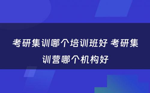 考研集训哪个培训班好 考研集训营哪个机构好