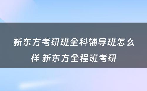 新东方考研班全科辅导班怎么样 新东方全程班考研