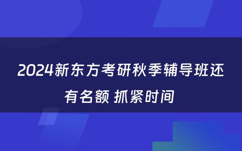 2024新东方考研秋季辅导班还有名额 抓紧时间 