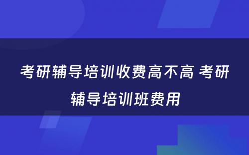 考研辅导培训收费高不高 考研辅导培训班费用