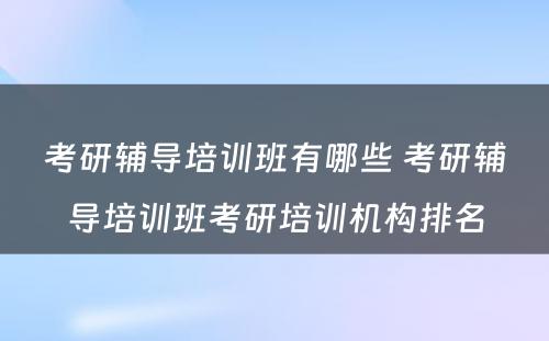 考研辅导培训班有哪些 考研辅导培训班考研培训机构排名