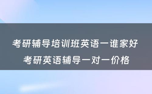 考研辅导培训班英语一谁家好 考研英语辅导一对一价格