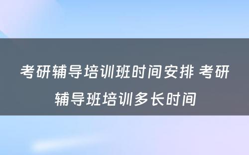 考研辅导培训班时间安排 考研辅导班培训多长时间