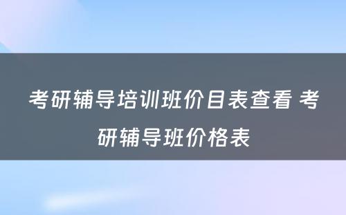 考研辅导培训班价目表查看 考研辅导班价格表