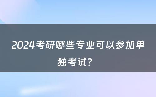 2024考研哪些专业可以参加单独考试？ 