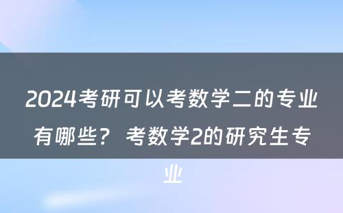 2024考研可以考数学二的专业有哪些？ 考数学2的研究生专业