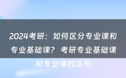 2024考研：如何区分专业课和专业基础课？ 考研专业基础课和专业课的区别