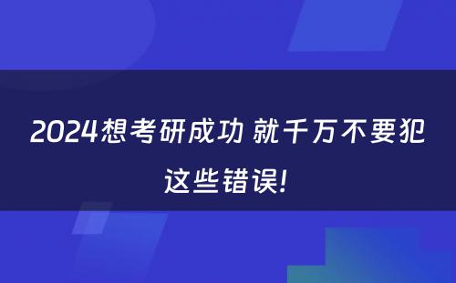 2024想考研成功 就千万不要犯这些错误! 