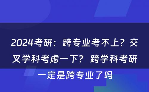 2024考研：跨专业考不上？交叉学科考虑一下？ 跨学科考研一定是跨专业了吗