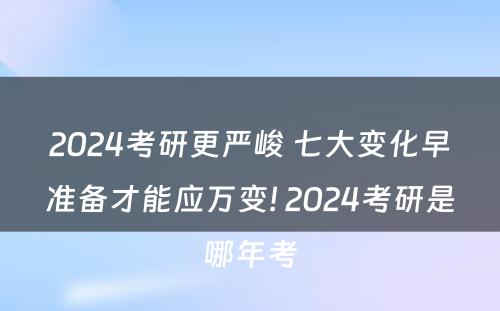 2024考研更严峻 七大变化早准备才能应万变! 2024考研是哪年考