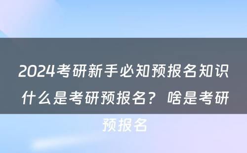 2024考研新手必知预报名知识 什么是考研预报名？ 啥是考研预报名