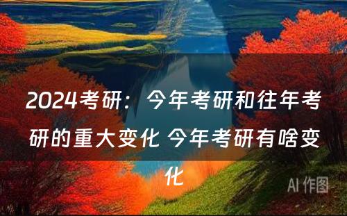 2024考研：今年考研和往年考研的重大变化 今年考研有啥变化