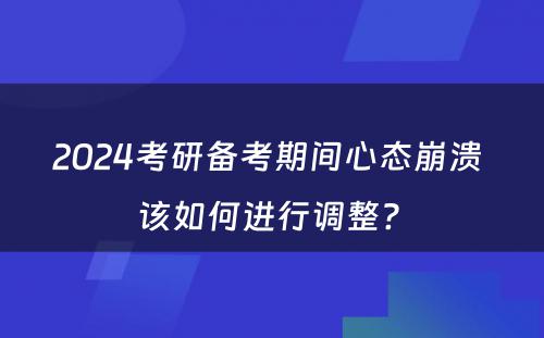 2024考研备考期间心态崩溃 该如何进行调整? 