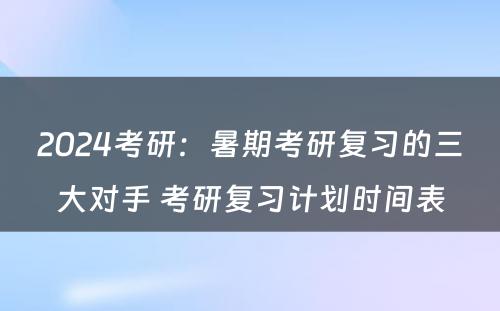 2024考研：暑期考研复习的三大对手 考研复习计划时间表