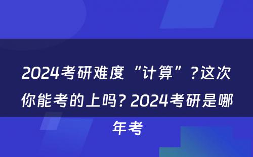 2024考研难度“计算”?这次你能考的上吗? 2024考研是哪年考