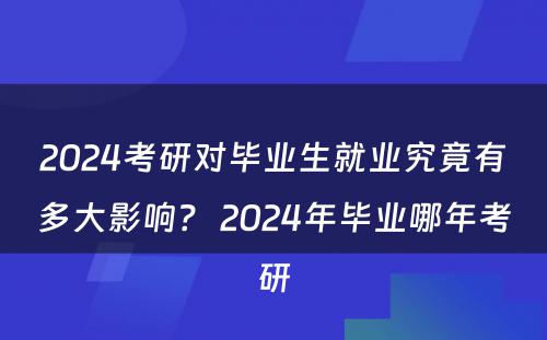 2024考研对毕业生就业究竟有多大影响？ 2024年毕业哪年考研