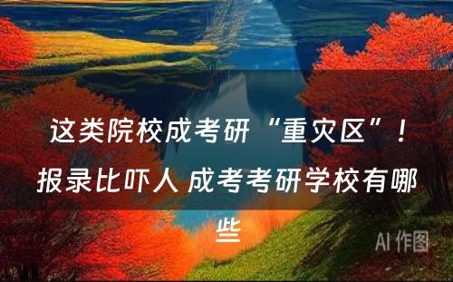 这类院校成考研“重灾区”！报录比吓人 成考考研学校有哪些