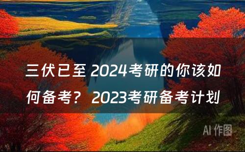 三伏已至 2024考研的你该如何备考？ 2023考研备考计划