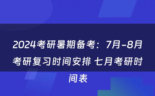 2024考研暑期备考：7月-8月考研复习时间安排 七月考研时间表