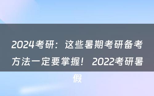 2024考研：这些暑期考研备考方法一定要掌握！ 2022考研暑假