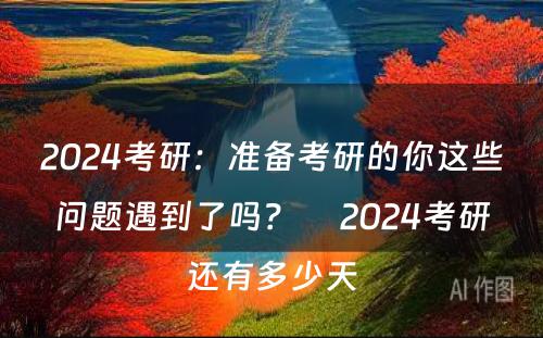 2024考研：准备考研的你这些问题遇到了吗？　 2024考研还有多少天