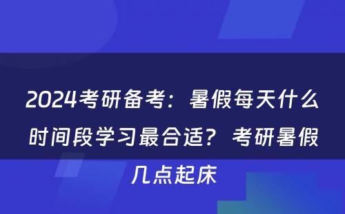 2024考研备考：暑假每天什么时间段学习最合适？ 考研暑假几点起床