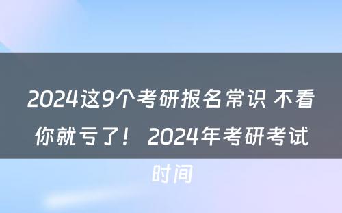 2024这9个考研报名常识 不看你就亏了！ 2024年考研考试时间