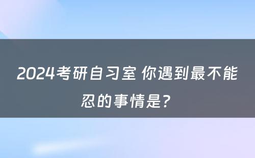 2024考研自习室 你遇到最不能忍的事情是? 