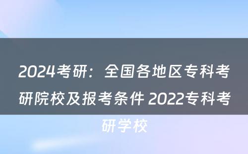 2024考研：全国各地区专科考研院校及报考条件 2022专科考研学校