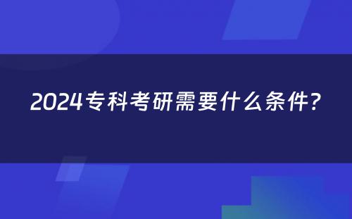 2024专科考研需要什么条件？ 