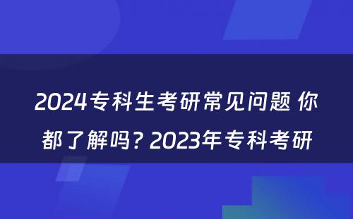 2024专科生考研常见问题 你都了解吗? 2023年专科考研