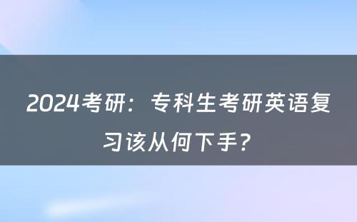 2024考研：专科生考研英语复习该从何下手? 