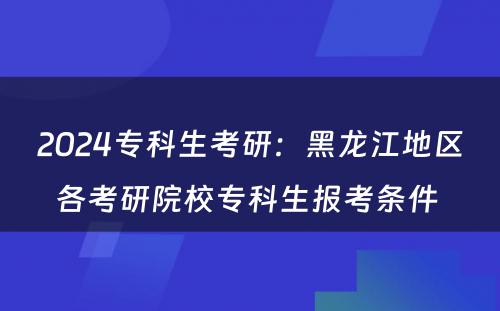 2024专科生考研：黑龙江地区各考研院校专科生报考条件 