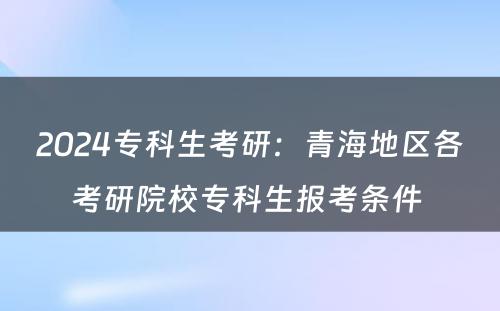 2024专科生考研：青海地区各考研院校专科生报考条件 