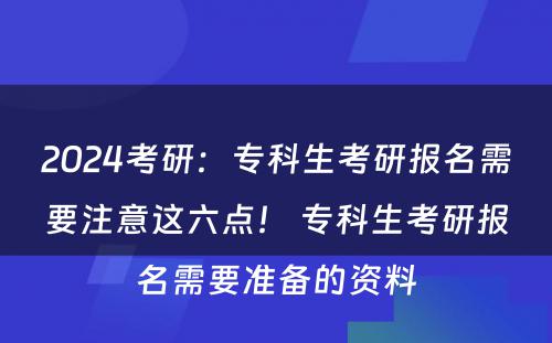 2024考研：专科生考研报名需要注意这六点！ 专科生考研报名需要准备的资料