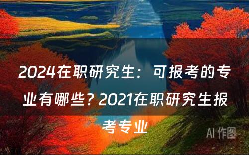 2024在职研究生：可报考的专业有哪些? 2021在职研究生报考专业