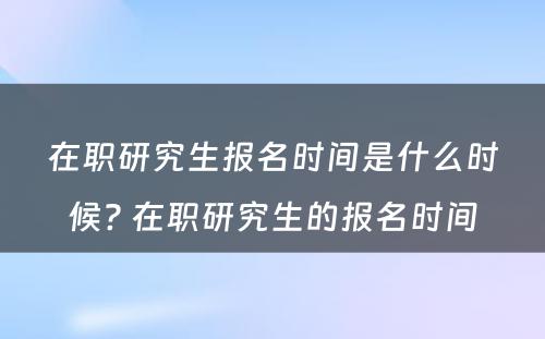 在职研究生报名时间是什么时候? 在职研究生的报名时间