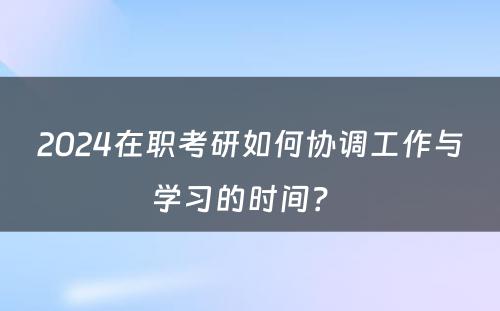 2024在职考研如何协调工作与学习的时间？ 