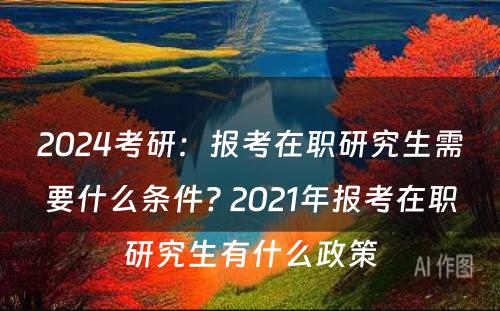 2024考研：报考在职研究生需要什么条件? 2021年报考在职研究生有什么政策