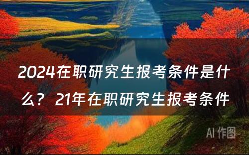 2024在职研究生报考条件是什么？ 21年在职研究生报考条件