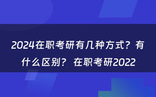 2024在职考研有几种方式？有什么区别？ 在职考研2022